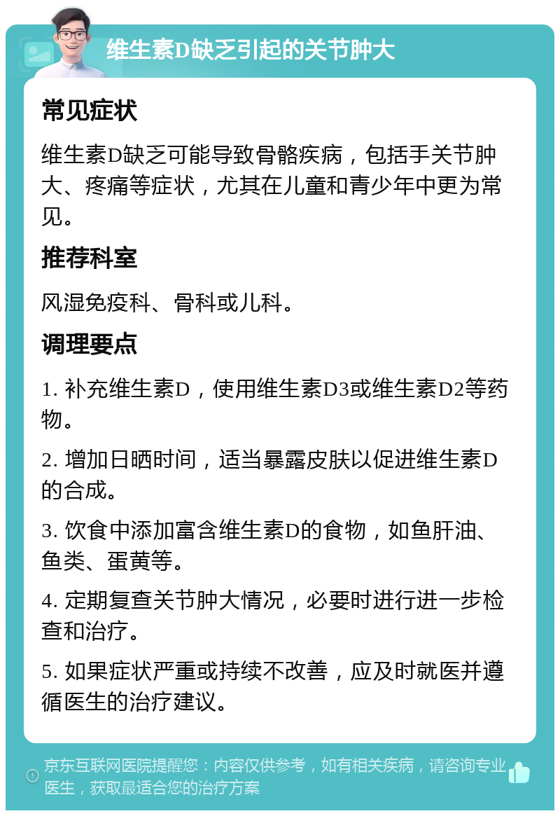 维生素D缺乏引起的关节肿大 常见症状 维生素D缺乏可能导致骨骼疾病，包括手关节肿大、疼痛等症状，尤其在儿童和青少年中更为常见。 推荐科室 风湿免疫科、骨科或儿科。 调理要点 1. 补充维生素D，使用维生素D3或维生素D2等药物。 2. 增加日晒时间，适当暴露皮肤以促进维生素D的合成。 3. 饮食中添加富含维生素D的食物，如鱼肝油、鱼类、蛋黄等。 4. 定期复查关节肿大情况，必要时进行进一步检查和治疗。 5. 如果症状严重或持续不改善，应及时就医并遵循医生的治疗建议。