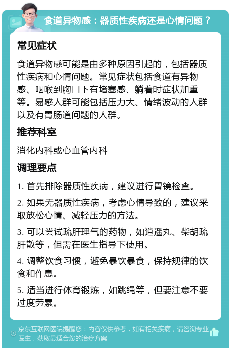 食道异物感：器质性疾病还是心情问题？ 常见症状 食道异物感可能是由多种原因引起的，包括器质性疾病和心情问题。常见症状包括食道有异物感、咽喉到胸口下有堵塞感、躺着时症状加重等。易感人群可能包括压力大、情绪波动的人群以及有胃肠道问题的人群。 推荐科室 消化内科或心血管内科 调理要点 1. 首先排除器质性疾病，建议进行胃镜检查。 2. 如果无器质性疾病，考虑心情导致的，建议采取放松心情、减轻压力的方法。 3. 可以尝试疏肝理气的药物，如逍遥丸、柴胡疏肝散等，但需在医生指导下使用。 4. 调整饮食习惯，避免暴饮暴食，保持规律的饮食和作息。 5. 适当进行体育锻炼，如跳绳等，但要注意不要过度劳累。