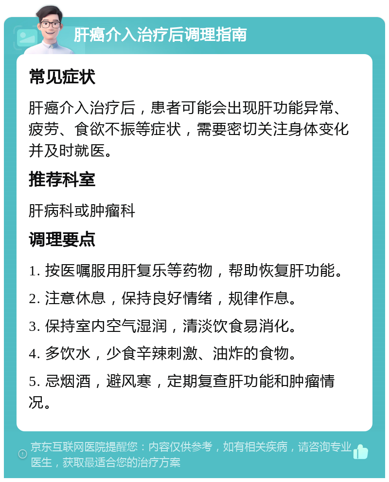 肝癌介入治疗后调理指南 常见症状 肝癌介入治疗后，患者可能会出现肝功能异常、疲劳、食欲不振等症状，需要密切关注身体变化并及时就医。 推荐科室 肝病科或肿瘤科 调理要点 1. 按医嘱服用肝复乐等药物，帮助恢复肝功能。 2. 注意休息，保持良好情绪，规律作息。 3. 保持室内空气湿润，清淡饮食易消化。 4. 多饮水，少食辛辣刺激、油炸的食物。 5. 忌烟酒，避风寒，定期复查肝功能和肿瘤情况。