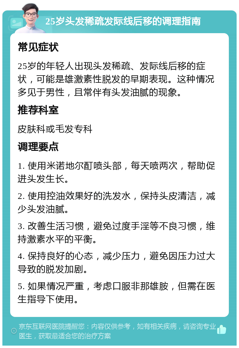 25岁头发稀疏发际线后移的调理指南 常见症状 25岁的年轻人出现头发稀疏、发际线后移的症状，可能是雄激素性脱发的早期表现。这种情况多见于男性，且常伴有头发油腻的现象。 推荐科室 皮肤科或毛发专科 调理要点 1. 使用米诺地尔酊喷头部，每天喷两次，帮助促进头发生长。 2. 使用控油效果好的洗发水，保持头皮清洁，减少头发油腻。 3. 改善生活习惯，避免过度手淫等不良习惯，维持激素水平的平衡。 4. 保持良好的心态，减少压力，避免因压力过大导致的脱发加剧。 5. 如果情况严重，考虑口服非那雄胺，但需在医生指导下使用。