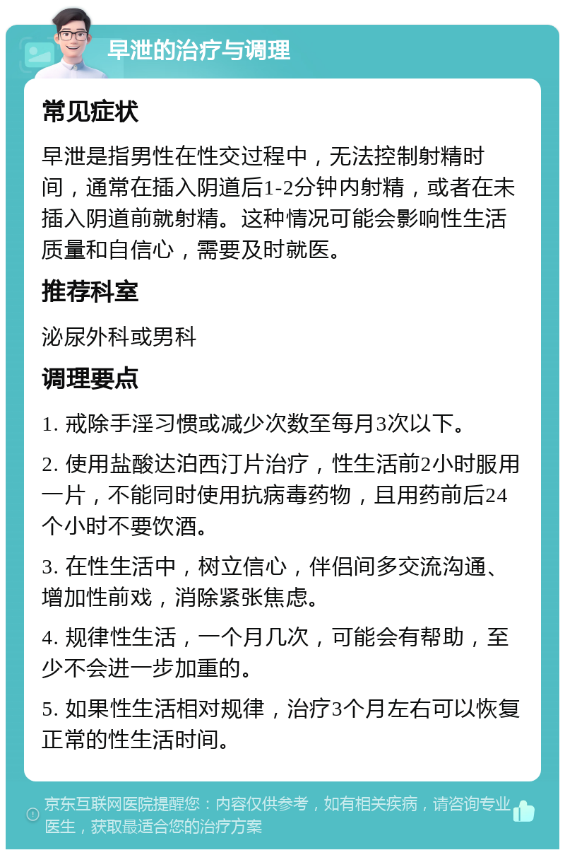 早泄的治疗与调理 常见症状 早泄是指男性在性交过程中，无法控制射精时间，通常在插入阴道后1-2分钟内射精，或者在未插入阴道前就射精。这种情况可能会影响性生活质量和自信心，需要及时就医。 推荐科室 泌尿外科或男科 调理要点 1. 戒除手淫习惯或减少次数至每月3次以下。 2. 使用盐酸达泊西汀片治疗，性生活前2小时服用一片，不能同时使用抗病毒药物，且用药前后24个小时不要饮酒。 3. 在性生活中，树立信心，伴侣间多交流沟通、增加性前戏，消除紧张焦虑。 4. 规律性生活，一个月几次，可能会有帮助，至少不会进一步加重的。 5. 如果性生活相对规律，治疗3个月左右可以恢复正常的性生活时间。