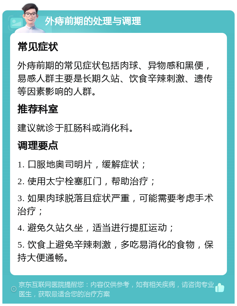 外痔前期的处理与调理 常见症状 外痔前期的常见症状包括肉球、异物感和黑便，易感人群主要是长期久站、饮食辛辣刺激、遗传等因素影响的人群。 推荐科室 建议就诊于肛肠科或消化科。 调理要点 1. 口服地奥司明片，缓解症状； 2. 使用太宁栓塞肛门，帮助治疗； 3. 如果肉球脱落且症状严重，可能需要考虑手术治疗； 4. 避免久站久坐，适当进行提肛运动； 5. 饮食上避免辛辣刺激，多吃易消化的食物，保持大便通畅。