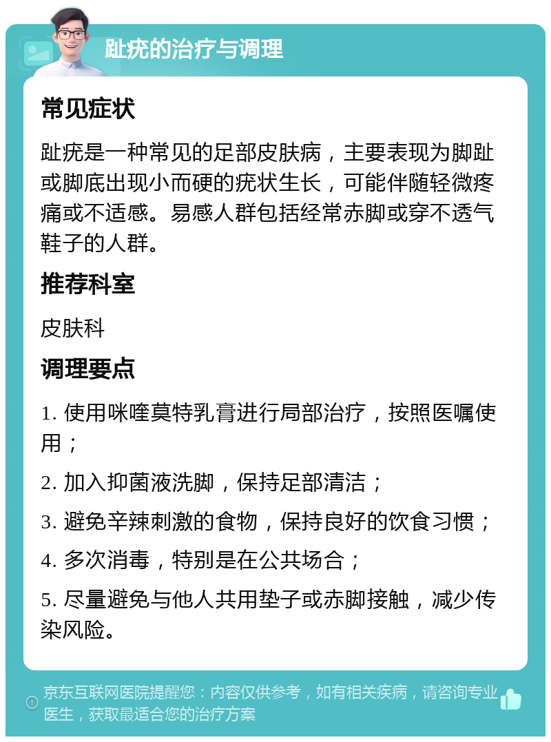 趾疣的治疗与调理 常见症状 趾疣是一种常见的足部皮肤病，主要表现为脚趾或脚底出现小而硬的疣状生长，可能伴随轻微疼痛或不适感。易感人群包括经常赤脚或穿不透气鞋子的人群。 推荐科室 皮肤科 调理要点 1. 使用咪喹莫特乳膏进行局部治疗，按照医嘱使用； 2. 加入抑菌液洗脚，保持足部清洁； 3. 避免辛辣刺激的食物，保持良好的饮食习惯； 4. 多次消毒，特别是在公共场合； 5. 尽量避免与他人共用垫子或赤脚接触，减少传染风险。