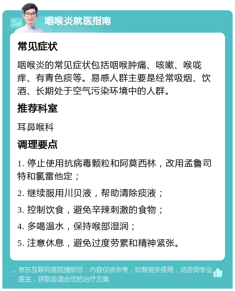 咽喉炎就医指南 常见症状 咽喉炎的常见症状包括咽喉肿痛、咳嗽、喉咙痒、有青色痰等。易感人群主要是经常吸烟、饮酒、长期处于空气污染环境中的人群。 推荐科室 耳鼻喉科 调理要点 1. 停止使用抗病毒颗粒和阿莫西林，改用孟鲁司特和氯雷他定； 2. 继续服用川贝液，帮助清除痰液； 3. 控制饮食，避免辛辣刺激的食物； 4. 多喝温水，保持喉部湿润； 5. 注意休息，避免过度劳累和精神紧张。