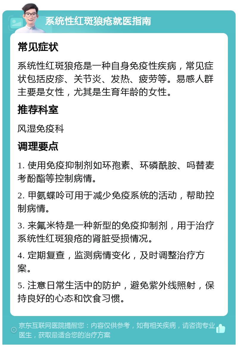 系统性红斑狼疮就医指南 常见症状 系统性红斑狼疮是一种自身免疫性疾病，常见症状包括皮疹、关节炎、发热、疲劳等。易感人群主要是女性，尤其是生育年龄的女性。 推荐科室 风湿免疫科 调理要点 1. 使用免疫抑制剂如环孢素、环磷酰胺、吗替麦考酚酯等控制病情。 2. 甲氨蝶呤可用于减少免疫系统的活动，帮助控制病情。 3. 来氟米特是一种新型的免疫抑制剂，用于治疗系统性红斑狼疮的肾脏受损情况。 4. 定期复查，监测病情变化，及时调整治疗方案。 5. 注意日常生活中的防护，避免紫外线照射，保持良好的心态和饮食习惯。