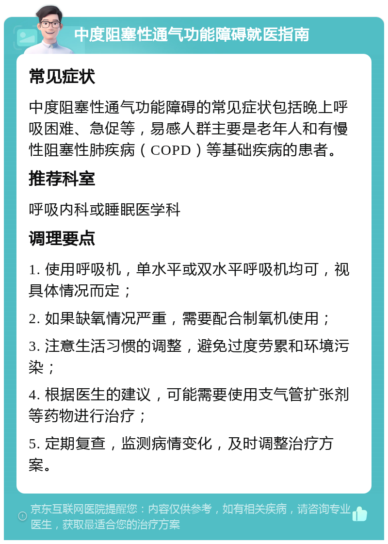 中度阻塞性通气功能障碍就医指南 常见症状 中度阻塞性通气功能障碍的常见症状包括晚上呼吸困难、急促等，易感人群主要是老年人和有慢性阻塞性肺疾病（COPD）等基础疾病的患者。 推荐科室 呼吸内科或睡眠医学科 调理要点 1. 使用呼吸机，单水平或双水平呼吸机均可，视具体情况而定； 2. 如果缺氧情况严重，需要配合制氧机使用； 3. 注意生活习惯的调整，避免过度劳累和环境污染； 4. 根据医生的建议，可能需要使用支气管扩张剂等药物进行治疗； 5. 定期复查，监测病情变化，及时调整治疗方案。