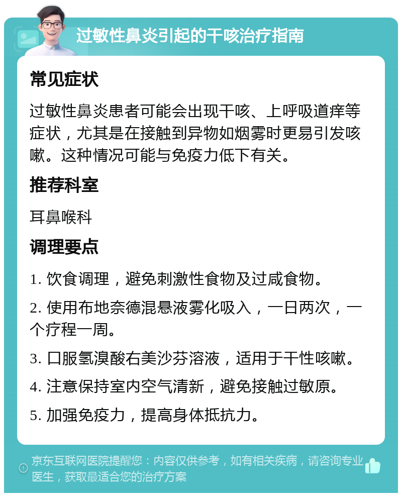 过敏性鼻炎引起的干咳治疗指南 常见症状 过敏性鼻炎患者可能会出现干咳、上呼吸道痒等症状，尤其是在接触到异物如烟雾时更易引发咳嗽。这种情况可能与免疫力低下有关。 推荐科室 耳鼻喉科 调理要点 1. 饮食调理，避免刺激性食物及过咸食物。 2. 使用布地奈德混悬液雾化吸入，一日两次，一个疗程一周。 3. 口服氢溴酸右美沙芬溶液，适用于干性咳嗽。 4. 注意保持室内空气清新，避免接触过敏原。 5. 加强免疫力，提高身体抵抗力。