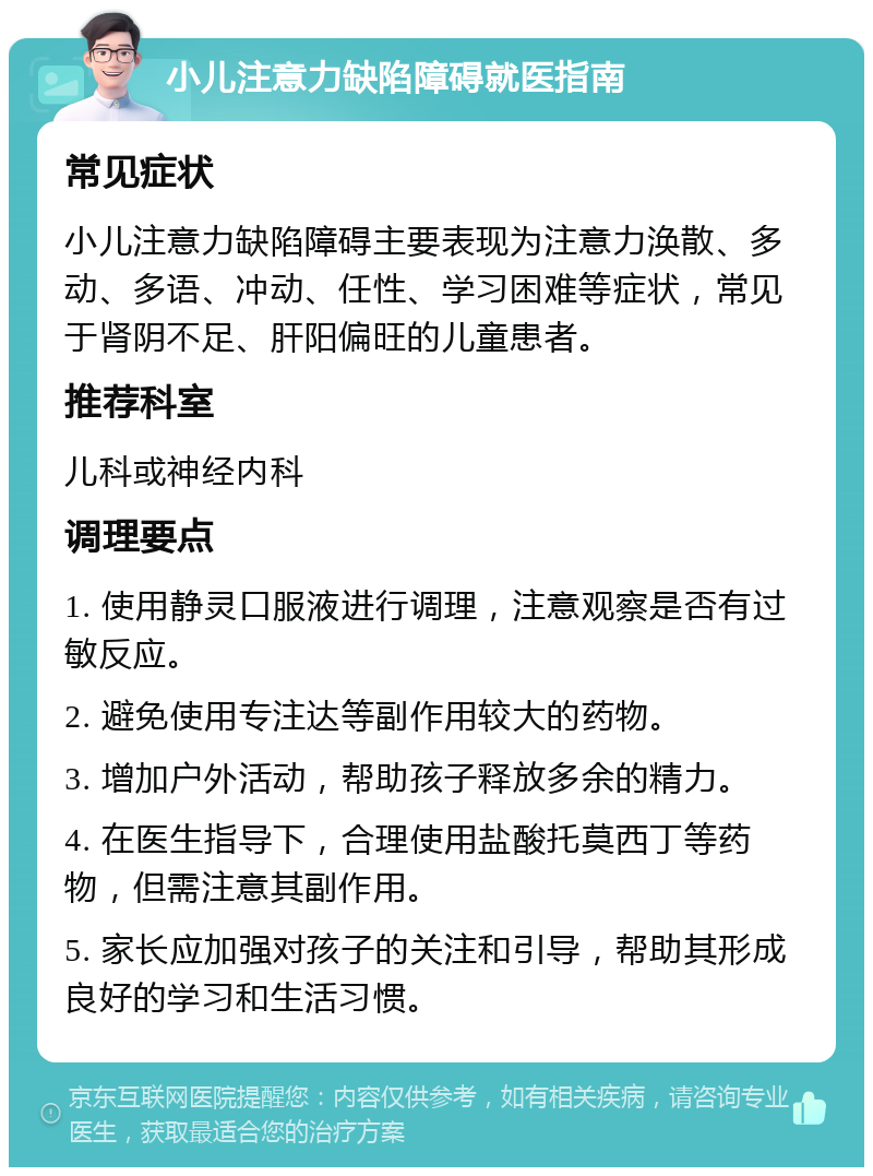 小儿注意力缺陷障碍就医指南 常见症状 小儿注意力缺陷障碍主要表现为注意力涣散、多动、多语、冲动、任性、学习困难等症状，常见于肾阴不足、肝阳偏旺的儿童患者。 推荐科室 儿科或神经内科 调理要点 1. 使用静灵口服液进行调理，注意观察是否有过敏反应。 2. 避免使用专注达等副作用较大的药物。 3. 增加户外活动，帮助孩子释放多余的精力。 4. 在医生指导下，合理使用盐酸托莫西丁等药物，但需注意其副作用。 5. 家长应加强对孩子的关注和引导，帮助其形成良好的学习和生活习惯。