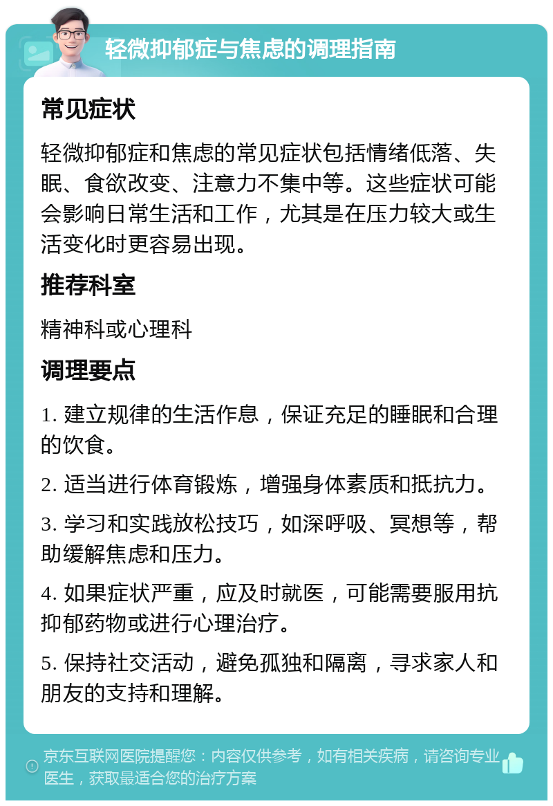 轻微抑郁症与焦虑的调理指南 常见症状 轻微抑郁症和焦虑的常见症状包括情绪低落、失眠、食欲改变、注意力不集中等。这些症状可能会影响日常生活和工作，尤其是在压力较大或生活变化时更容易出现。 推荐科室 精神科或心理科 调理要点 1. 建立规律的生活作息，保证充足的睡眠和合理的饮食。 2. 适当进行体育锻炼，增强身体素质和抵抗力。 3. 学习和实践放松技巧，如深呼吸、冥想等，帮助缓解焦虑和压力。 4. 如果症状严重，应及时就医，可能需要服用抗抑郁药物或进行心理治疗。 5. 保持社交活动，避免孤独和隔离，寻求家人和朋友的支持和理解。