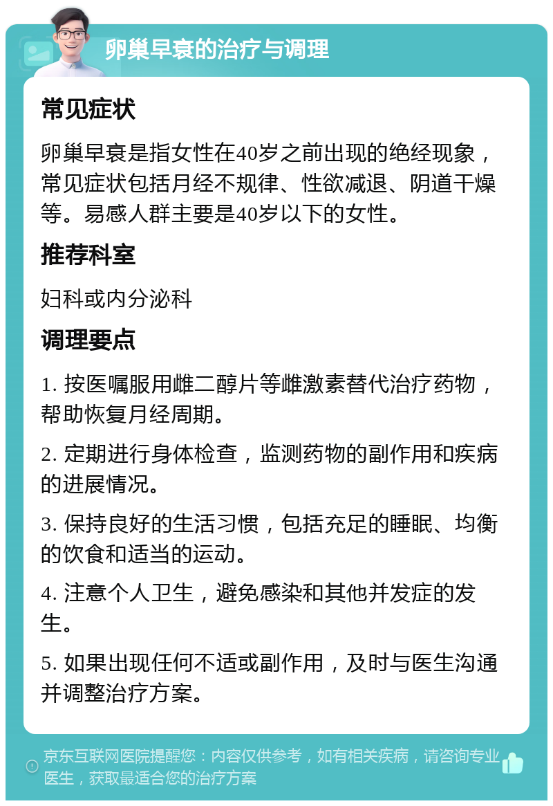 卵巢早衰的治疗与调理 常见症状 卵巢早衰是指女性在40岁之前出现的绝经现象，常见症状包括月经不规律、性欲减退、阴道干燥等。易感人群主要是40岁以下的女性。 推荐科室 妇科或内分泌科 调理要点 1. 按医嘱服用雌二醇片等雌激素替代治疗药物，帮助恢复月经周期。 2. 定期进行身体检查，监测药物的副作用和疾病的进展情况。 3. 保持良好的生活习惯，包括充足的睡眠、均衡的饮食和适当的运动。 4. 注意个人卫生，避免感染和其他并发症的发生。 5. 如果出现任何不适或副作用，及时与医生沟通并调整治疗方案。