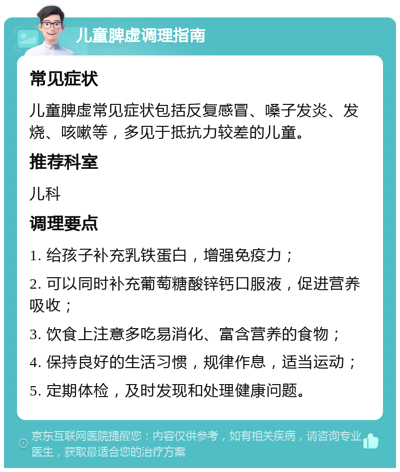 儿童脾虚调理指南 常见症状 儿童脾虚常见症状包括反复感冒、嗓子发炎、发烧、咳嗽等，多见于抵抗力较差的儿童。 推荐科室 儿科 调理要点 1. 给孩子补充乳铁蛋白，增强免疫力； 2. 可以同时补充葡萄糖酸锌钙口服液，促进营养吸收； 3. 饮食上注意多吃易消化、富含营养的食物； 4. 保持良好的生活习惯，规律作息，适当运动； 5. 定期体检，及时发现和处理健康问题。