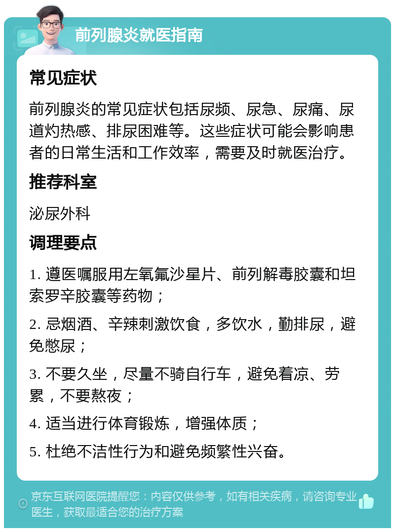 前列腺炎就医指南 常见症状 前列腺炎的常见症状包括尿频、尿急、尿痛、尿道灼热感、排尿困难等。这些症状可能会影响患者的日常生活和工作效率，需要及时就医治疗。 推荐科室 泌尿外科 调理要点 1. 遵医嘱服用左氧氟沙星片、前列解毒胶囊和坦索罗辛胶囊等药物； 2. 忌烟酒、辛辣刺激饮食，多饮水，勤排尿，避免憋尿； 3. 不要久坐，尽量不骑自行车，避免着凉、劳累，不要熬夜； 4. 适当进行体育锻炼，增强体质； 5. 杜绝不洁性行为和避免频繁性兴奋。