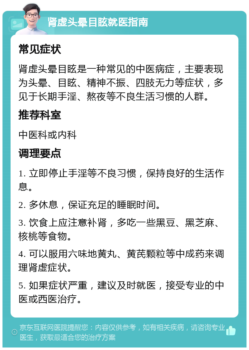 肾虚头晕目眩就医指南 常见症状 肾虚头晕目眩是一种常见的中医病症，主要表现为头晕、目眩、精神不振、四肢无力等症状，多见于长期手淫、熬夜等不良生活习惯的人群。 推荐科室 中医科或内科 调理要点 1. 立即停止手淫等不良习惯，保持良好的生活作息。 2. 多休息，保证充足的睡眠时间。 3. 饮食上应注意补肾，多吃一些黑豆、黑芝麻、核桃等食物。 4. 可以服用六味地黄丸、黄芪颗粒等中成药来调理肾虚症状。 5. 如果症状严重，建议及时就医，接受专业的中医或西医治疗。