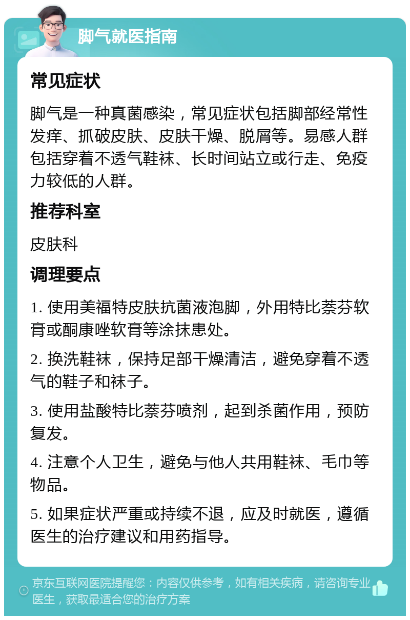 脚气就医指南 常见症状 脚气是一种真菌感染，常见症状包括脚部经常性发痒、抓破皮肤、皮肤干燥、脱屑等。易感人群包括穿着不透气鞋袜、长时间站立或行走、免疫力较低的人群。 推荐科室 皮肤科 调理要点 1. 使用美福特皮肤抗菌液泡脚，外用特比萘芬软膏或酮康唑软膏等涂抹患处。 2. 换洗鞋袜，保持足部干燥清洁，避免穿着不透气的鞋子和袜子。 3. 使用盐酸特比萘芬喷剂，起到杀菌作用，预防复发。 4. 注意个人卫生，避免与他人共用鞋袜、毛巾等物品。 5. 如果症状严重或持续不退，应及时就医，遵循医生的治疗建议和用药指导。