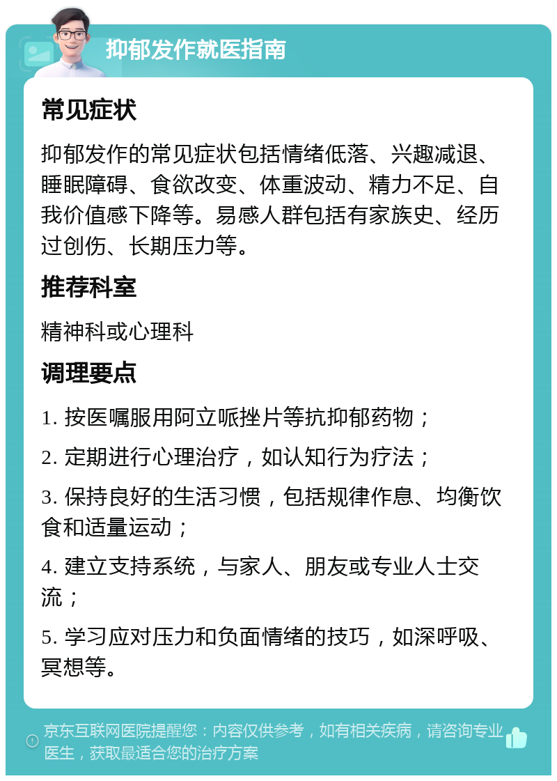 抑郁发作就医指南 常见症状 抑郁发作的常见症状包括情绪低落、兴趣减退、睡眠障碍、食欲改变、体重波动、精力不足、自我价值感下降等。易感人群包括有家族史、经历过创伤、长期压力等。 推荐科室 精神科或心理科 调理要点 1. 按医嘱服用阿立哌挫片等抗抑郁药物； 2. 定期进行心理治疗，如认知行为疗法； 3. 保持良好的生活习惯，包括规律作息、均衡饮食和适量运动； 4. 建立支持系统，与家人、朋友或专业人士交流； 5. 学习应对压力和负面情绪的技巧，如深呼吸、冥想等。