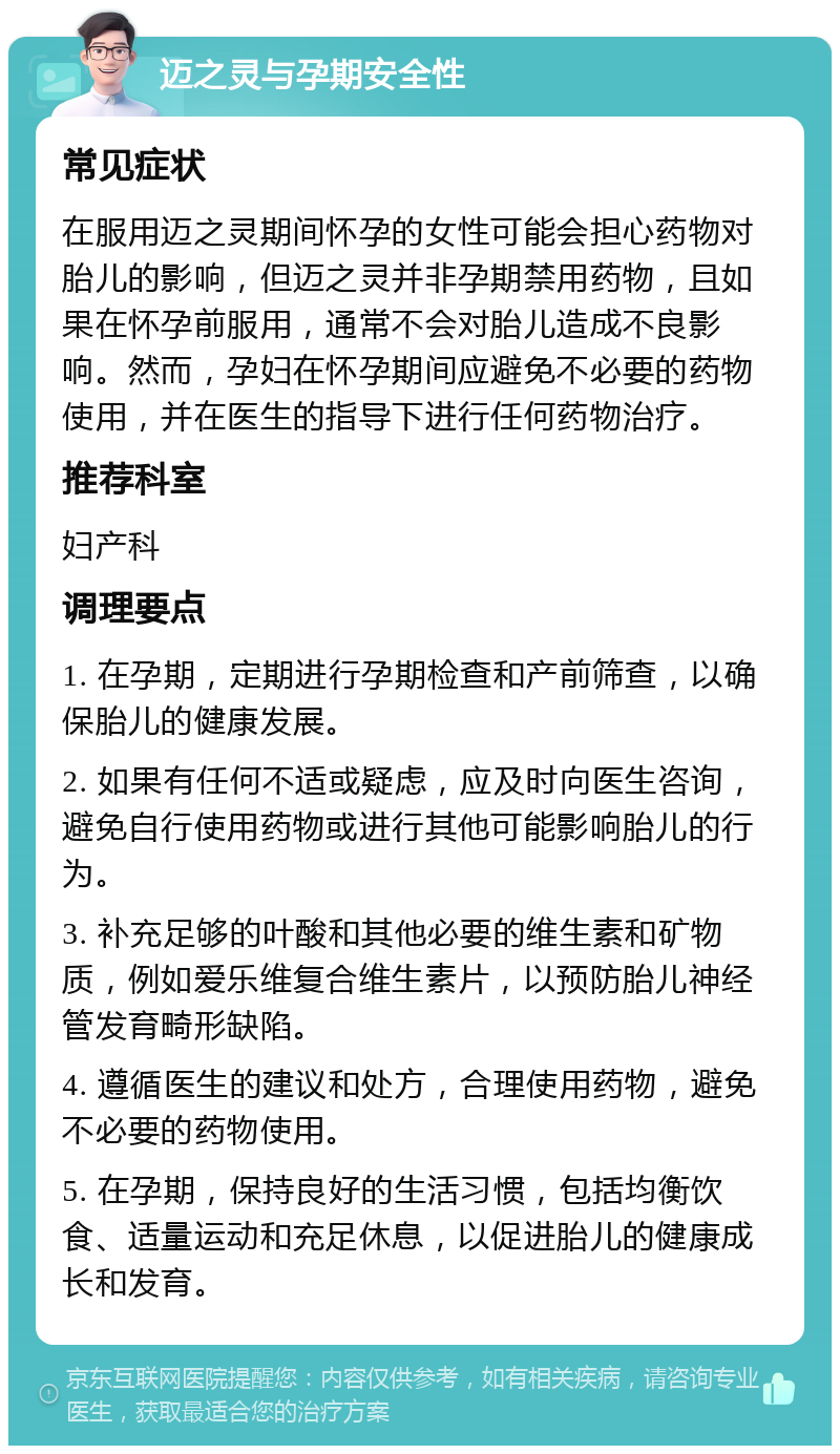 迈之灵与孕期安全性 常见症状 在服用迈之灵期间怀孕的女性可能会担心药物对胎儿的影响，但迈之灵并非孕期禁用药物，且如果在怀孕前服用，通常不会对胎儿造成不良影响。然而，孕妇在怀孕期间应避免不必要的药物使用，并在医生的指导下进行任何药物治疗。 推荐科室 妇产科 调理要点 1. 在孕期，定期进行孕期检查和产前筛查，以确保胎儿的健康发展。 2. 如果有任何不适或疑虑，应及时向医生咨询，避免自行使用药物或进行其他可能影响胎儿的行为。 3. 补充足够的叶酸和其他必要的维生素和矿物质，例如爱乐维复合维生素片，以预防胎儿神经管发育畸形缺陷。 4. 遵循医生的建议和处方，合理使用药物，避免不必要的药物使用。 5. 在孕期，保持良好的生活习惯，包括均衡饮食、适量运动和充足休息，以促进胎儿的健康成长和发育。