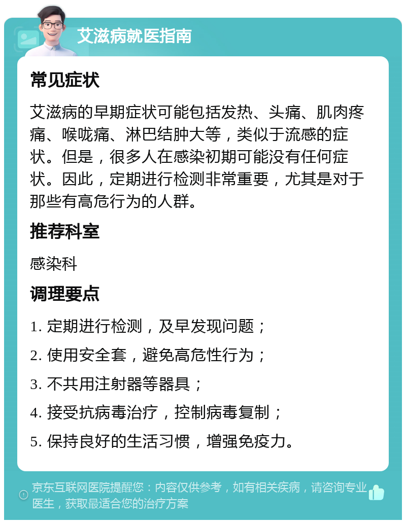 艾滋病就医指南 常见症状 艾滋病的早期症状可能包括发热、头痛、肌肉疼痛、喉咙痛、淋巴结肿大等，类似于流感的症状。但是，很多人在感染初期可能没有任何症状。因此，定期进行检测非常重要，尤其是对于那些有高危行为的人群。 推荐科室 感染科 调理要点 1. 定期进行检测，及早发现问题； 2. 使用安全套，避免高危性行为； 3. 不共用注射器等器具； 4. 接受抗病毒治疗，控制病毒复制； 5. 保持良好的生活习惯，增强免疫力。