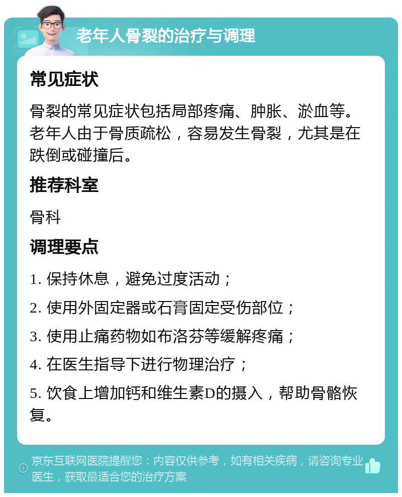 老年人骨裂的治疗与调理 常见症状 骨裂的常见症状包括局部疼痛、肿胀、淤血等。老年人由于骨质疏松，容易发生骨裂，尤其是在跌倒或碰撞后。 推荐科室 骨科 调理要点 1. 保持休息，避免过度活动； 2. 使用外固定器或石膏固定受伤部位； 3. 使用止痛药物如布洛芬等缓解疼痛； 4. 在医生指导下进行物理治疗； 5. 饮食上增加钙和维生素D的摄入，帮助骨骼恢复。