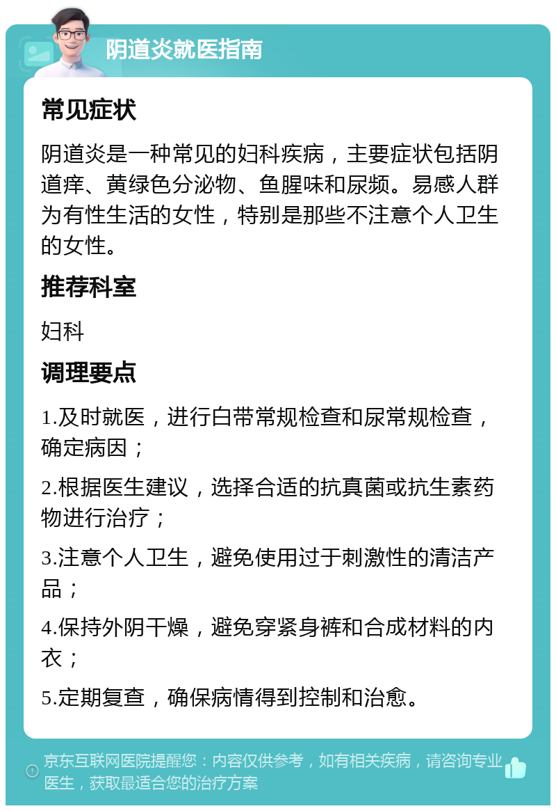 阴道炎就医指南 常见症状 阴道炎是一种常见的妇科疾病，主要症状包括阴道痒、黄绿色分泌物、鱼腥味和尿频。易感人群为有性生活的女性，特别是那些不注意个人卫生的女性。 推荐科室 妇科 调理要点 1.及时就医，进行白带常规检查和尿常规检查，确定病因； 2.根据医生建议，选择合适的抗真菌或抗生素药物进行治疗； 3.注意个人卫生，避免使用过于刺激性的清洁产品； 4.保持外阴干燥，避免穿紧身裤和合成材料的内衣； 5.定期复查，确保病情得到控制和治愈。