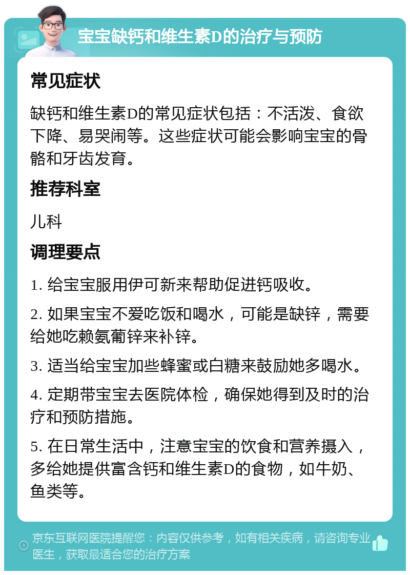 宝宝缺钙和维生素D的治疗与预防 常见症状 缺钙和维生素D的常见症状包括：不活泼、食欲下降、易哭闹等。这些症状可能会影响宝宝的骨骼和牙齿发育。 推荐科室 儿科 调理要点 1. 给宝宝服用伊可新来帮助促进钙吸收。 2. 如果宝宝不爱吃饭和喝水，可能是缺锌，需要给她吃赖氨葡锌来补锌。 3. 适当给宝宝加些蜂蜜或白糖来鼓励她多喝水。 4. 定期带宝宝去医院体检，确保她得到及时的治疗和预防措施。 5. 在日常生活中，注意宝宝的饮食和营养摄入，多给她提供富含钙和维生素D的食物，如牛奶、鱼类等。