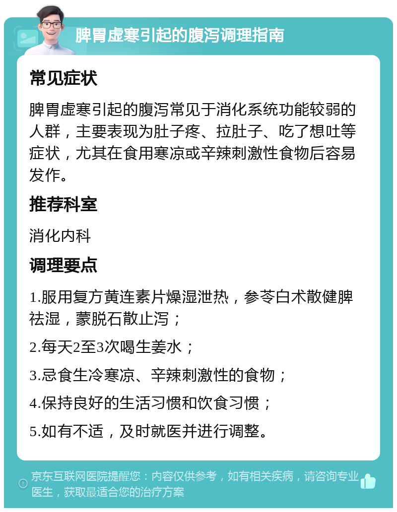 脾胃虚寒引起的腹泻调理指南 常见症状 脾胃虚寒引起的腹泻常见于消化系统功能较弱的人群，主要表现为肚子疼、拉肚子、吃了想吐等症状，尤其在食用寒凉或辛辣刺激性食物后容易发作。 推荐科室 消化内科 调理要点 1.服用复方黄连素片燥湿泄热，参苓白术散健脾祛湿，蒙脱石散止泻； 2.每天2至3次喝生姜水； 3.忌食生冷寒凉、辛辣刺激性的食物； 4.保持良好的生活习惯和饮食习惯； 5.如有不适，及时就医并进行调整。