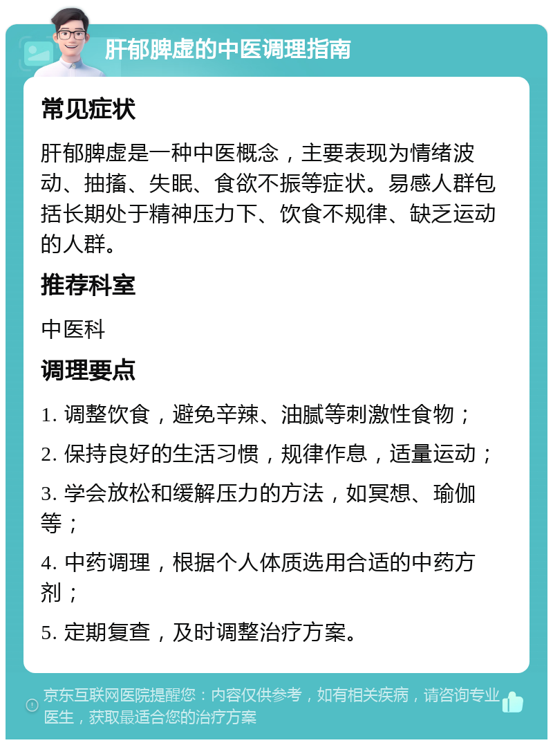 肝郁脾虚的中医调理指南 常见症状 肝郁脾虚是一种中医概念，主要表现为情绪波动、抽搐、失眠、食欲不振等症状。易感人群包括长期处于精神压力下、饮食不规律、缺乏运动的人群。 推荐科室 中医科 调理要点 1. 调整饮食，避免辛辣、油腻等刺激性食物； 2. 保持良好的生活习惯，规律作息，适量运动； 3. 学会放松和缓解压力的方法，如冥想、瑜伽等； 4. 中药调理，根据个人体质选用合适的中药方剂； 5. 定期复查，及时调整治疗方案。