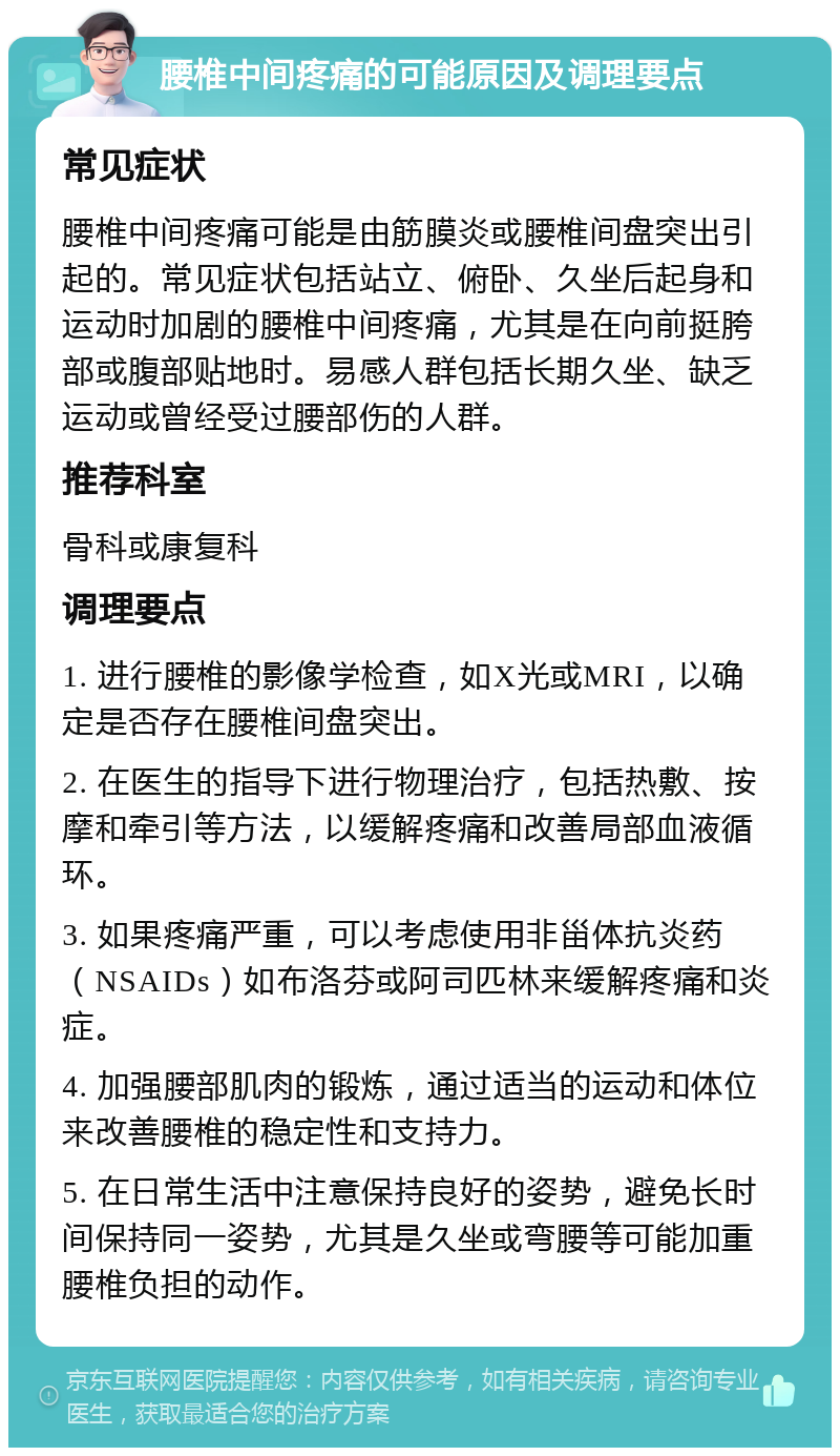 腰椎中间疼痛的可能原因及调理要点 常见症状 腰椎中间疼痛可能是由筋膜炎或腰椎间盘突出引起的。常见症状包括站立、俯卧、久坐后起身和运动时加剧的腰椎中间疼痛，尤其是在向前挺胯部或腹部贴地时。易感人群包括长期久坐、缺乏运动或曾经受过腰部伤的人群。 推荐科室 骨科或康复科 调理要点 1. 进行腰椎的影像学检查，如X光或MRI，以确定是否存在腰椎间盘突出。 2. 在医生的指导下进行物理治疗，包括热敷、按摩和牵引等方法，以缓解疼痛和改善局部血液循环。 3. 如果疼痛严重，可以考虑使用非甾体抗炎药（NSAIDs）如布洛芬或阿司匹林来缓解疼痛和炎症。 4. 加强腰部肌肉的锻炼，通过适当的运动和体位来改善腰椎的稳定性和支持力。 5. 在日常生活中注意保持良好的姿势，避免长时间保持同一姿势，尤其是久坐或弯腰等可能加重腰椎负担的动作。