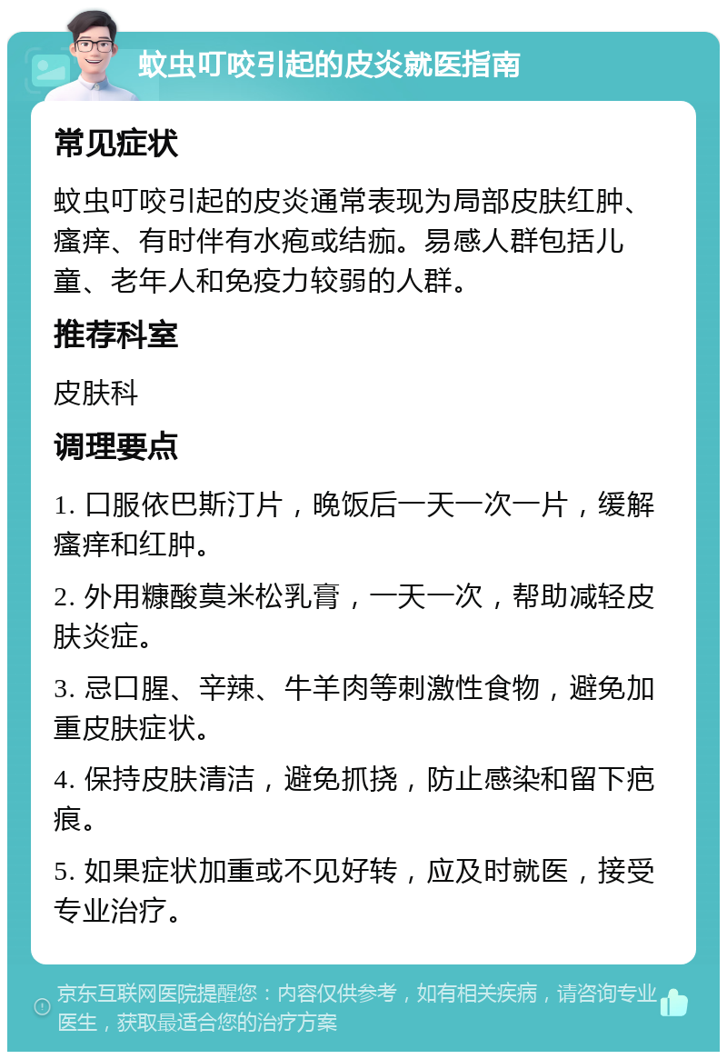 蚊虫叮咬引起的皮炎就医指南 常见症状 蚊虫叮咬引起的皮炎通常表现为局部皮肤红肿、瘙痒、有时伴有水疱或结痂。易感人群包括儿童、老年人和免疫力较弱的人群。 推荐科室 皮肤科 调理要点 1. 口服依巴斯汀片，晚饭后一天一次一片，缓解瘙痒和红肿。 2. 外用糠酸莫米松乳膏，一天一次，帮助减轻皮肤炎症。 3. 忌口腥、辛辣、牛羊肉等刺激性食物，避免加重皮肤症状。 4. 保持皮肤清洁，避免抓挠，防止感染和留下疤痕。 5. 如果症状加重或不见好转，应及时就医，接受专业治疗。