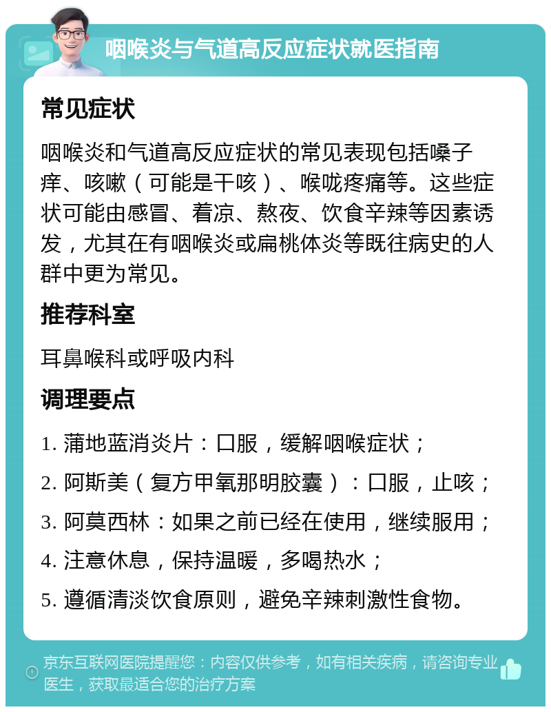 咽喉炎与气道高反应症状就医指南 常见症状 咽喉炎和气道高反应症状的常见表现包括嗓子痒、咳嗽（可能是干咳）、喉咙疼痛等。这些症状可能由感冒、着凉、熬夜、饮食辛辣等因素诱发，尤其在有咽喉炎或扁桃体炎等既往病史的人群中更为常见。 推荐科室 耳鼻喉科或呼吸内科 调理要点 1. 蒲地蓝消炎片：口服，缓解咽喉症状； 2. 阿斯美（复方甲氧那明胶囊）：口服，止咳； 3. 阿莫西林：如果之前已经在使用，继续服用； 4. 注意休息，保持温暖，多喝热水； 5. 遵循清淡饮食原则，避免辛辣刺激性食物。