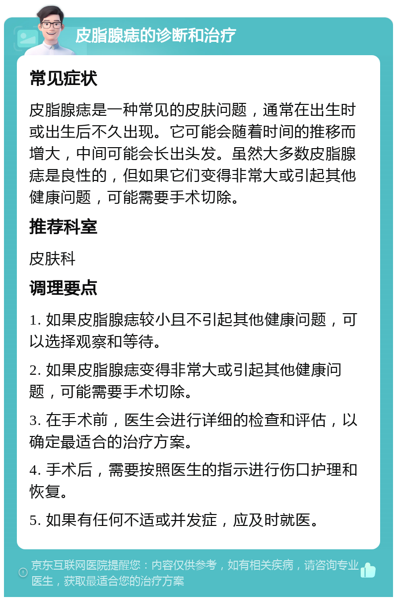 皮脂腺痣的诊断和治疗 常见症状 皮脂腺痣是一种常见的皮肤问题，通常在出生时或出生后不久出现。它可能会随着时间的推移而增大，中间可能会长出头发。虽然大多数皮脂腺痣是良性的，但如果它们变得非常大或引起其他健康问题，可能需要手术切除。 推荐科室 皮肤科 调理要点 1. 如果皮脂腺痣较小且不引起其他健康问题，可以选择观察和等待。 2. 如果皮脂腺痣变得非常大或引起其他健康问题，可能需要手术切除。 3. 在手术前，医生会进行详细的检查和评估，以确定最适合的治疗方案。 4. 手术后，需要按照医生的指示进行伤口护理和恢复。 5. 如果有任何不适或并发症，应及时就医。