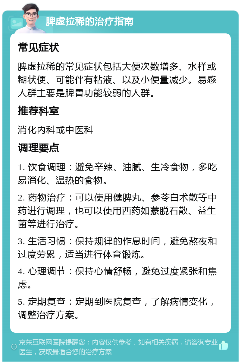 脾虚拉稀的治疗指南 常见症状 脾虚拉稀的常见症状包括大便次数增多、水样或糊状便、可能伴有粘液、以及小便量减少。易感人群主要是脾胃功能较弱的人群。 推荐科室 消化内科或中医科 调理要点 1. 饮食调理：避免辛辣、油腻、生冷食物，多吃易消化、温热的食物。 2. 药物治疗：可以使用健脾丸、参苓白术散等中药进行调理，也可以使用西药如蒙脱石散、益生菌等进行治疗。 3. 生活习惯：保持规律的作息时间，避免熬夜和过度劳累，适当进行体育锻炼。 4. 心理调节：保持心情舒畅，避免过度紧张和焦虑。 5. 定期复查：定期到医院复查，了解病情变化，调整治疗方案。