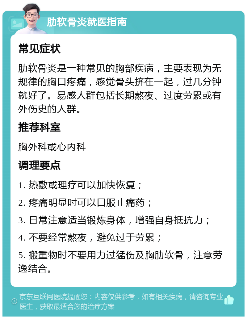 肋软骨炎就医指南 常见症状 肋软骨炎是一种常见的胸部疾病，主要表现为无规律的胸口疼痛，感觉骨头挤在一起，过几分钟就好了。易感人群包括长期熬夜、过度劳累或有外伤史的人群。 推荐科室 胸外科或心内科 调理要点 1. 热敷或理疗可以加快恢复； 2. 疼痛明显时可以口服止痛药； 3. 日常注意适当锻炼身体，增强自身抵抗力； 4. 不要经常熬夜，避免过于劳累； 5. 搬重物时不要用力过猛伤及胸肋软骨，注意劳逸结合。