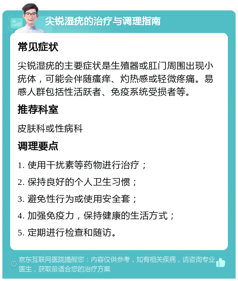 尖锐湿疣的治疗与调理指南 常见症状 尖锐湿疣的主要症状是生殖器或肛门周围出现小疣体，可能会伴随瘙痒、灼热感或轻微疼痛。易感人群包括性活跃者、免疫系统受损者等。 推荐科室 皮肤科或性病科 调理要点 1. 使用干扰素等药物进行治疗； 2. 保持良好的个人卫生习惯； 3. 避免性行为或使用安全套； 4. 加强免疫力，保持健康的生活方式； 5. 定期进行检查和随访。