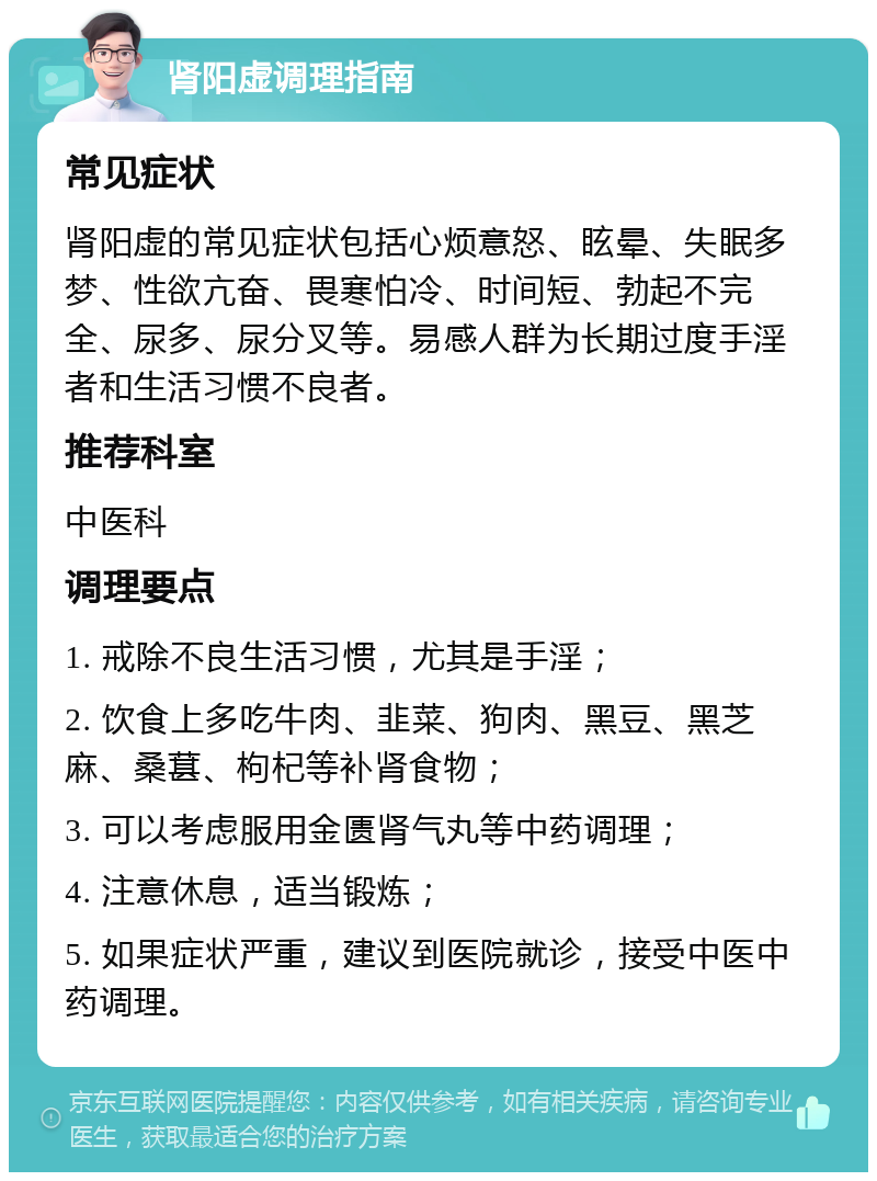 肾阳虚调理指南 常见症状 肾阳虚的常见症状包括心烦意怒、眩晕、失眠多梦、性欲亢奋、畏寒怕冷、时间短、勃起不完全、尿多、尿分叉等。易感人群为长期过度手淫者和生活习惯不良者。 推荐科室 中医科 调理要点 1. 戒除不良生活习惯，尤其是手淫； 2. 饮食上多吃牛肉、韭菜、狗肉、黑豆、黑芝麻、桑葚、枸杞等补肾食物； 3. 可以考虑服用金匮肾气丸等中药调理； 4. 注意休息，适当锻炼； 5. 如果症状严重，建议到医院就诊，接受中医中药调理。