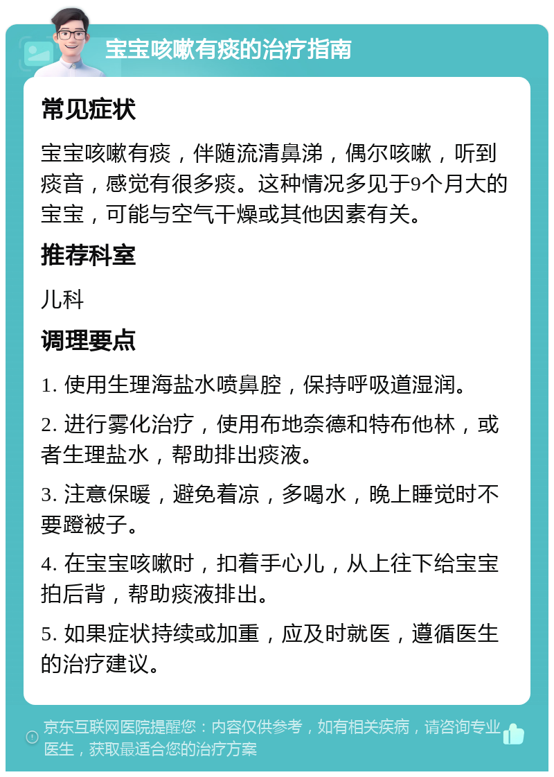 宝宝咳嗽有痰的治疗指南 常见症状 宝宝咳嗽有痰，伴随流清鼻涕，偶尔咳嗽，听到痰音，感觉有很多痰。这种情况多见于9个月大的宝宝，可能与空气干燥或其他因素有关。 推荐科室 儿科 调理要点 1. 使用生理海盐水喷鼻腔，保持呼吸道湿润。 2. 进行雾化治疗，使用布地奈德和特布他林，或者生理盐水，帮助排出痰液。 3. 注意保暖，避免着凉，多喝水，晚上睡觉时不要蹬被子。 4. 在宝宝咳嗽时，扣着手心儿，从上往下给宝宝拍后背，帮助痰液排出。 5. 如果症状持续或加重，应及时就医，遵循医生的治疗建议。