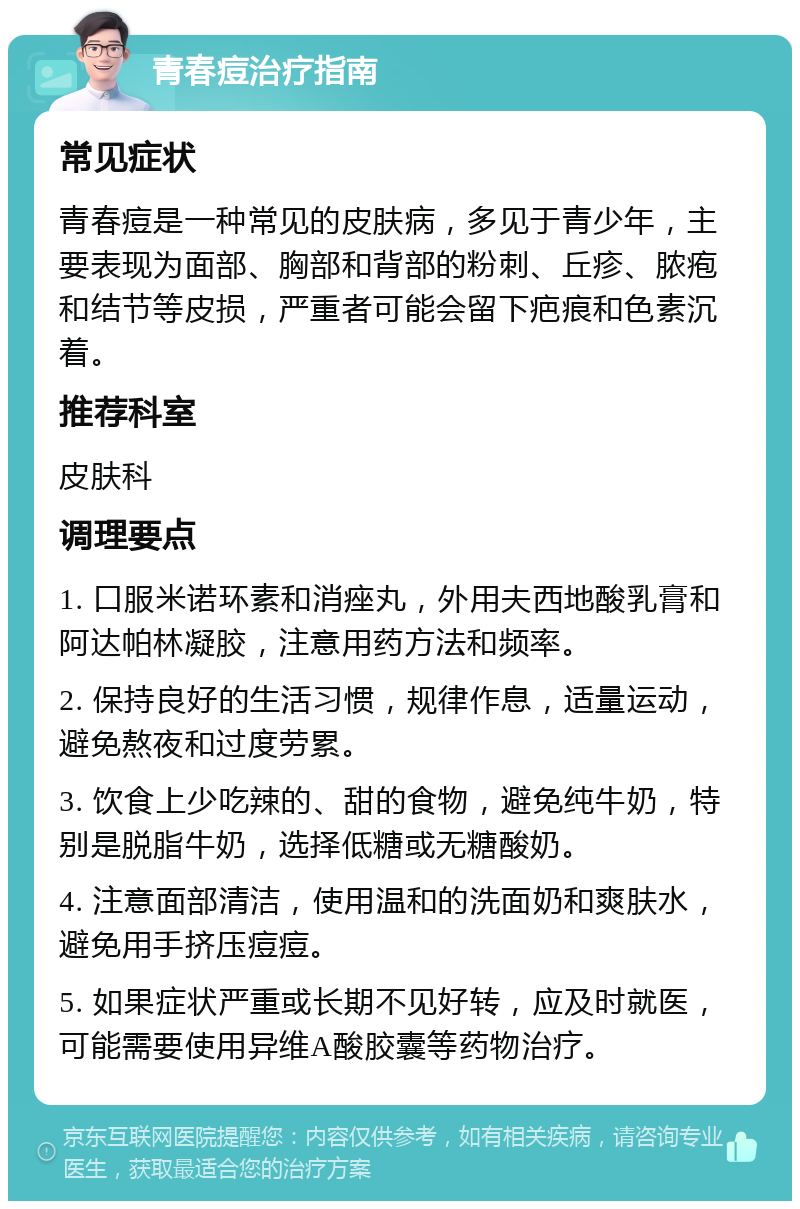 青春痘治疗指南 常见症状 青春痘是一种常见的皮肤病，多见于青少年，主要表现为面部、胸部和背部的粉刺、丘疹、脓疱和结节等皮损，严重者可能会留下疤痕和色素沉着。 推荐科室 皮肤科 调理要点 1. 口服米诺环素和消痤丸，外用夫西地酸乳膏和阿达帕林凝胶，注意用药方法和频率。 2. 保持良好的生活习惯，规律作息，适量运动，避免熬夜和过度劳累。 3. 饮食上少吃辣的、甜的食物，避免纯牛奶，特别是脱脂牛奶，选择低糖或无糖酸奶。 4. 注意面部清洁，使用温和的洗面奶和爽肤水，避免用手挤压痘痘。 5. 如果症状严重或长期不见好转，应及时就医，可能需要使用异维A酸胶囊等药物治疗。