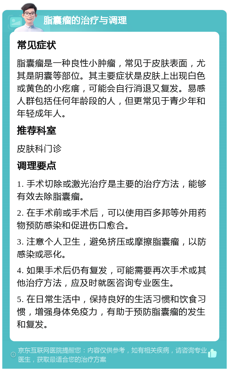 脂囊瘤的治疗与调理 常见症状 脂囊瘤是一种良性小肿瘤，常见于皮肤表面，尤其是阴囊等部位。其主要症状是皮肤上出现白色或黄色的小疙瘩，可能会自行消退又复发。易感人群包括任何年龄段的人，但更常见于青少年和年轻成年人。 推荐科室 皮肤科门诊 调理要点 1. 手术切除或激光治疗是主要的治疗方法，能够有效去除脂囊瘤。 2. 在手术前或手术后，可以使用百多邦等外用药物预防感染和促进伤口愈合。 3. 注意个人卫生，避免挤压或摩擦脂囊瘤，以防感染或恶化。 4. 如果手术后仍有复发，可能需要再次手术或其他治疗方法，应及时就医咨询专业医生。 5. 在日常生活中，保持良好的生活习惯和饮食习惯，增强身体免疫力，有助于预防脂囊瘤的发生和复发。