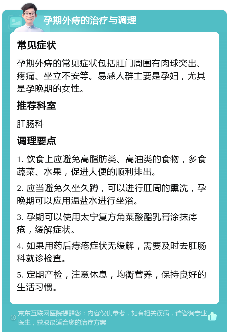 孕期外痔的治疗与调理 常见症状 孕期外痔的常见症状包括肛门周围有肉球突出、疼痛、坐立不安等。易感人群主要是孕妇，尤其是孕晚期的女性。 推荐科室 肛肠科 调理要点 1. 饮食上应避免高脂肪类、高油类的食物，多食蔬菜、水果，促进大便的顺利排出。 2. 应当避免久坐久蹲，可以进行肛周的熏洗，孕晚期可以应用温盐水进行坐浴。 3. 孕期可以使用太宁复方角菜酸酯乳膏涂抹痔疮，缓解症状。 4. 如果用药后痔疮症状无缓解，需要及时去肛肠科就诊检查。 5. 定期产检，注意休息，均衡营养，保持良好的生活习惯。