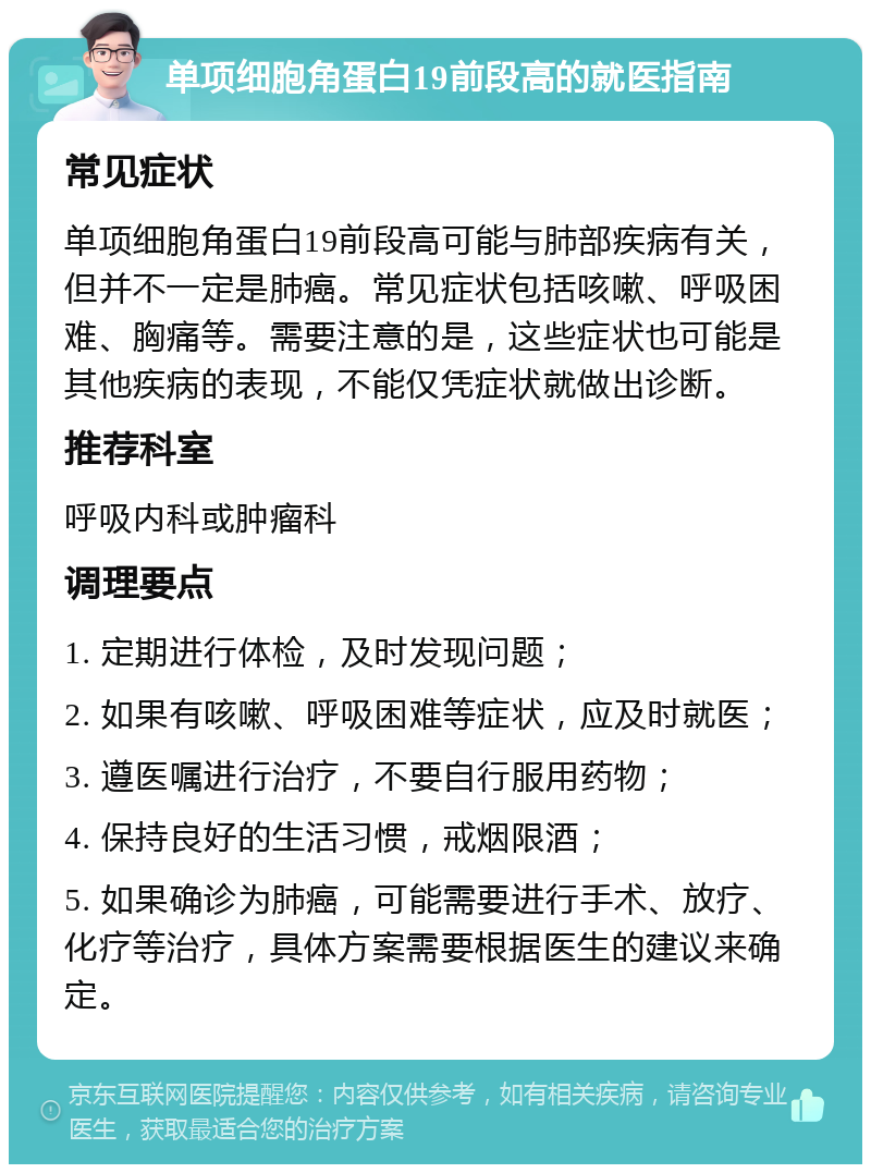 单项细胞角蛋白19前段高的就医指南 常见症状 单项细胞角蛋白19前段高可能与肺部疾病有关，但并不一定是肺癌。常见症状包括咳嗽、呼吸困难、胸痛等。需要注意的是，这些症状也可能是其他疾病的表现，不能仅凭症状就做出诊断。 推荐科室 呼吸内科或肿瘤科 调理要点 1. 定期进行体检，及时发现问题； 2. 如果有咳嗽、呼吸困难等症状，应及时就医； 3. 遵医嘱进行治疗，不要自行服用药物； 4. 保持良好的生活习惯，戒烟限酒； 5. 如果确诊为肺癌，可能需要进行手术、放疗、化疗等治疗，具体方案需要根据医生的建议来确定。