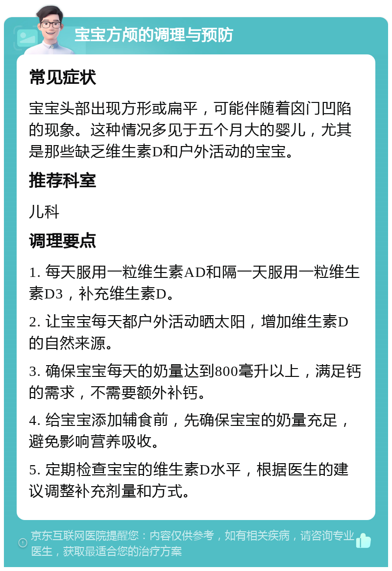 宝宝方颅的调理与预防 常见症状 宝宝头部出现方形或扁平，可能伴随着囟门凹陷的现象。这种情况多见于五个月大的婴儿，尤其是那些缺乏维生素D和户外活动的宝宝。 推荐科室 儿科 调理要点 1. 每天服用一粒维生素AD和隔一天服用一粒维生素D3，补充维生素D。 2. 让宝宝每天都户外活动晒太阳，增加维生素D的自然来源。 3. 确保宝宝每天的奶量达到800毫升以上，满足钙的需求，不需要额外补钙。 4. 给宝宝添加辅食前，先确保宝宝的奶量充足，避免影响营养吸收。 5. 定期检查宝宝的维生素D水平，根据医生的建议调整补充剂量和方式。