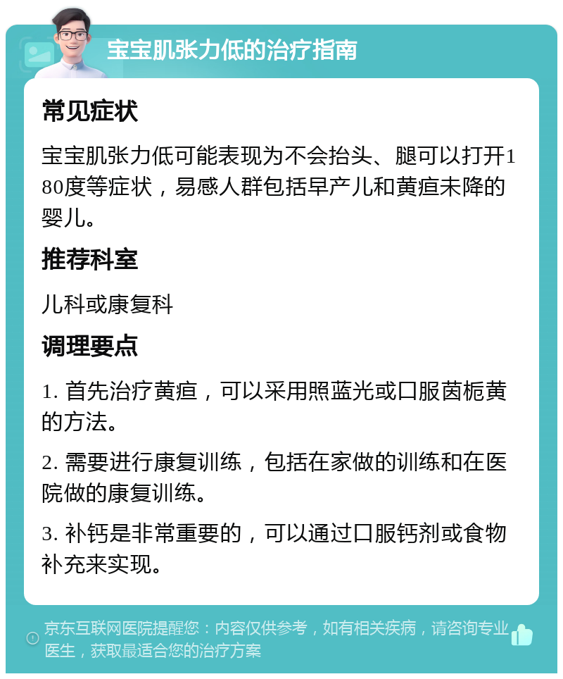 宝宝肌张力低的治疗指南 常见症状 宝宝肌张力低可能表现为不会抬头、腿可以打开180度等症状，易感人群包括早产儿和黄疸未降的婴儿。 推荐科室 儿科或康复科 调理要点 1. 首先治疗黄疸，可以采用照蓝光或口服茵栀黄的方法。 2. 需要进行康复训练，包括在家做的训练和在医院做的康复训练。 3. 补钙是非常重要的，可以通过口服钙剂或食物补充来实现。