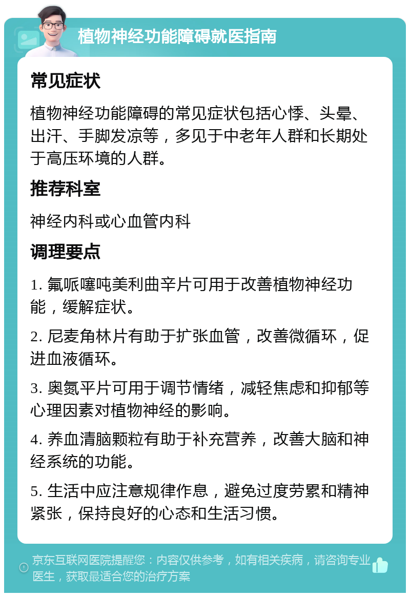 植物神经功能障碍就医指南 常见症状 植物神经功能障碍的常见症状包括心悸、头晕、出汗、手脚发凉等，多见于中老年人群和长期处于高压环境的人群。 推荐科室 神经内科或心血管内科 调理要点 1. 氟哌噻吨美利曲辛片可用于改善植物神经功能，缓解症状。 2. 尼麦角林片有助于扩张血管，改善微循环，促进血液循环。 3. 奥氮平片可用于调节情绪，减轻焦虑和抑郁等心理因素对植物神经的影响。 4. 养血清脑颗粒有助于补充营养，改善大脑和神经系统的功能。 5. 生活中应注意规律作息，避免过度劳累和精神紧张，保持良好的心态和生活习惯。