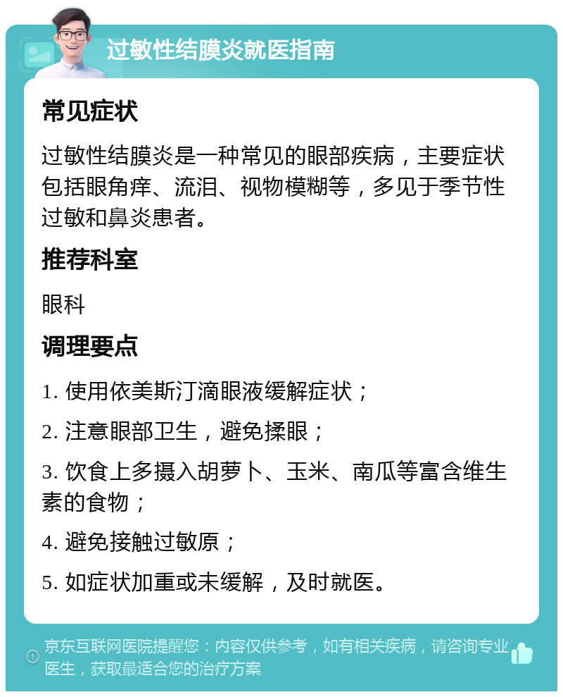 过敏性结膜炎就医指南 常见症状 过敏性结膜炎是一种常见的眼部疾病，主要症状包括眼角痒、流泪、视物模糊等，多见于季节性过敏和鼻炎患者。 推荐科室 眼科 调理要点 1. 使用依美斯汀滴眼液缓解症状； 2. 注意眼部卫生，避免揉眼； 3. 饮食上多摄入胡萝卜、玉米、南瓜等富含维生素的食物； 4. 避免接触过敏原； 5. 如症状加重或未缓解，及时就医。