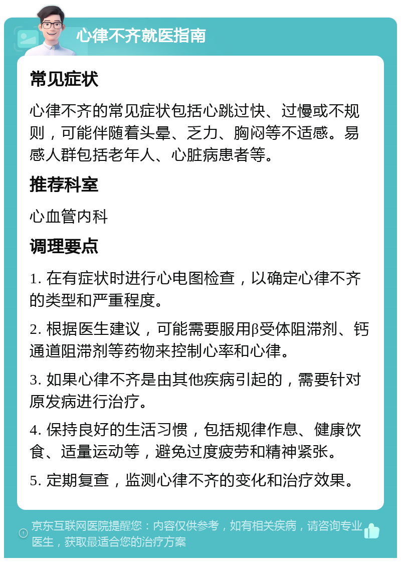 心律不齐就医指南 常见症状 心律不齐的常见症状包括心跳过快、过慢或不规则，可能伴随着头晕、乏力、胸闷等不适感。易感人群包括老年人、心脏病患者等。 推荐科室 心血管内科 调理要点 1. 在有症状时进行心电图检查，以确定心律不齐的类型和严重程度。 2. 根据医生建议，可能需要服用β受体阻滞剂、钙通道阻滞剂等药物来控制心率和心律。 3. 如果心律不齐是由其他疾病引起的，需要针对原发病进行治疗。 4. 保持良好的生活习惯，包括规律作息、健康饮食、适量运动等，避免过度疲劳和精神紧张。 5. 定期复查，监测心律不齐的变化和治疗效果。