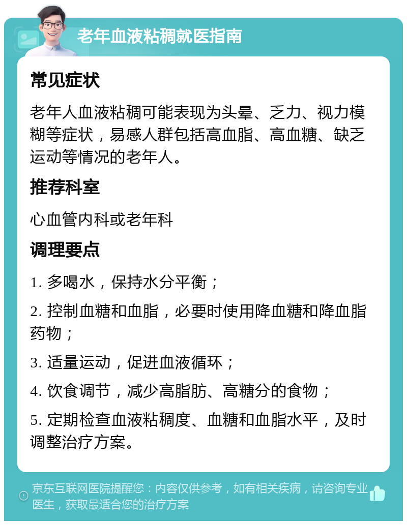 老年血液粘稠就医指南 常见症状 老年人血液粘稠可能表现为头晕、乏力、视力模糊等症状，易感人群包括高血脂、高血糖、缺乏运动等情况的老年人。 推荐科室 心血管内科或老年科 调理要点 1. 多喝水，保持水分平衡； 2. 控制血糖和血脂，必要时使用降血糖和降血脂药物； 3. 适量运动，促进血液循环； 4. 饮食调节，减少高脂肪、高糖分的食物； 5. 定期检查血液粘稠度、血糖和血脂水平，及时调整治疗方案。