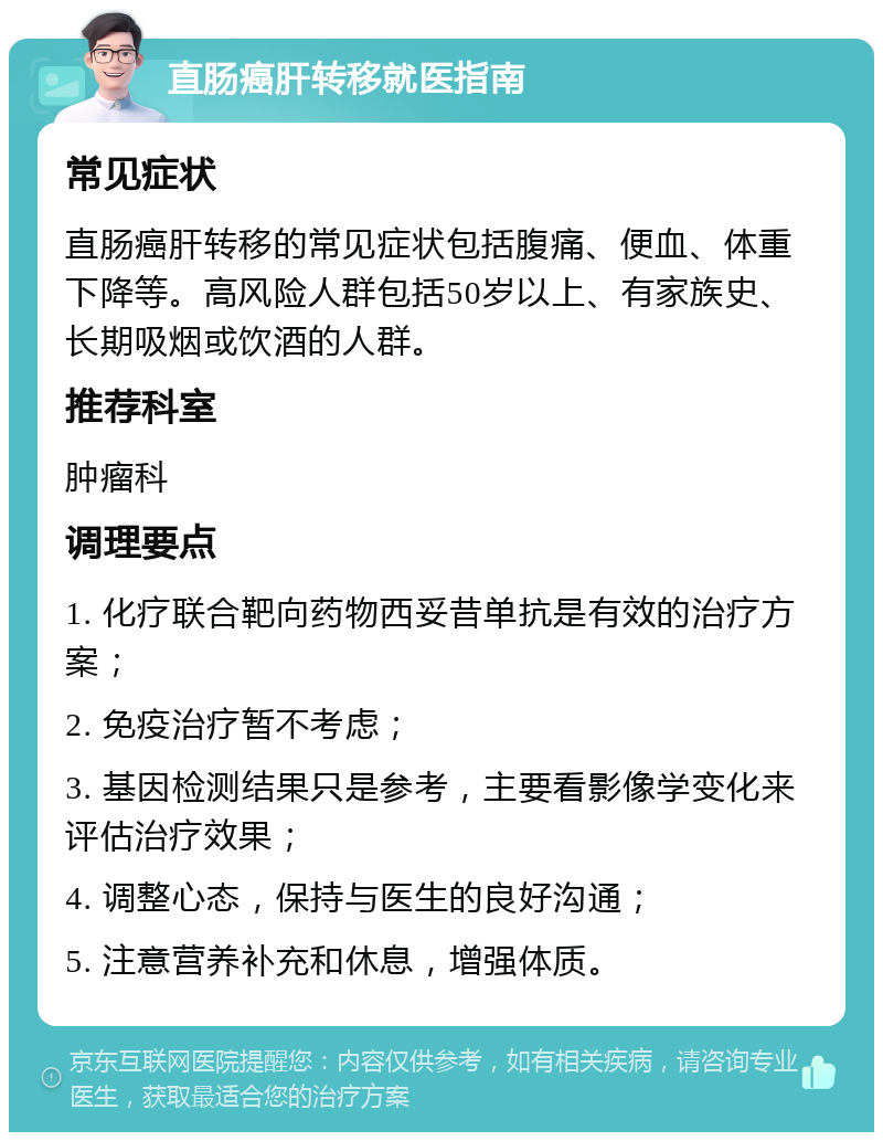 直肠癌肝转移就医指南 常见症状 直肠癌肝转移的常见症状包括腹痛、便血、体重下降等。高风险人群包括50岁以上、有家族史、长期吸烟或饮酒的人群。 推荐科室 肿瘤科 调理要点 1. 化疗联合靶向药物西妥昔单抗是有效的治疗方案； 2. 免疫治疗暂不考虑； 3. 基因检测结果只是参考，主要看影像学变化来评估治疗效果； 4. 调整心态，保持与医生的良好沟通； 5. 注意营养补充和休息，增强体质。