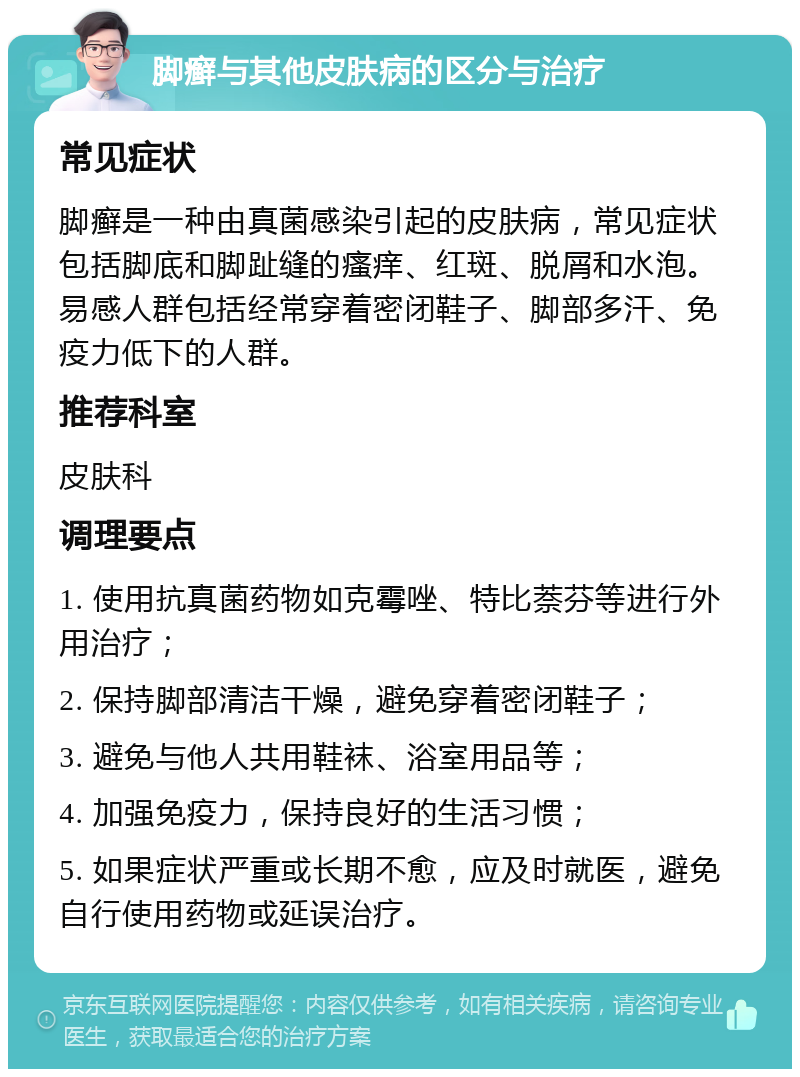 脚癣与其他皮肤病的区分与治疗 常见症状 脚癣是一种由真菌感染引起的皮肤病，常见症状包括脚底和脚趾缝的瘙痒、红斑、脱屑和水泡。易感人群包括经常穿着密闭鞋子、脚部多汗、免疫力低下的人群。 推荐科室 皮肤科 调理要点 1. 使用抗真菌药物如克霉唑、特比萘芬等进行外用治疗； 2. 保持脚部清洁干燥，避免穿着密闭鞋子； 3. 避免与他人共用鞋袜、浴室用品等； 4. 加强免疫力，保持良好的生活习惯； 5. 如果症状严重或长期不愈，应及时就医，避免自行使用药物或延误治疗。