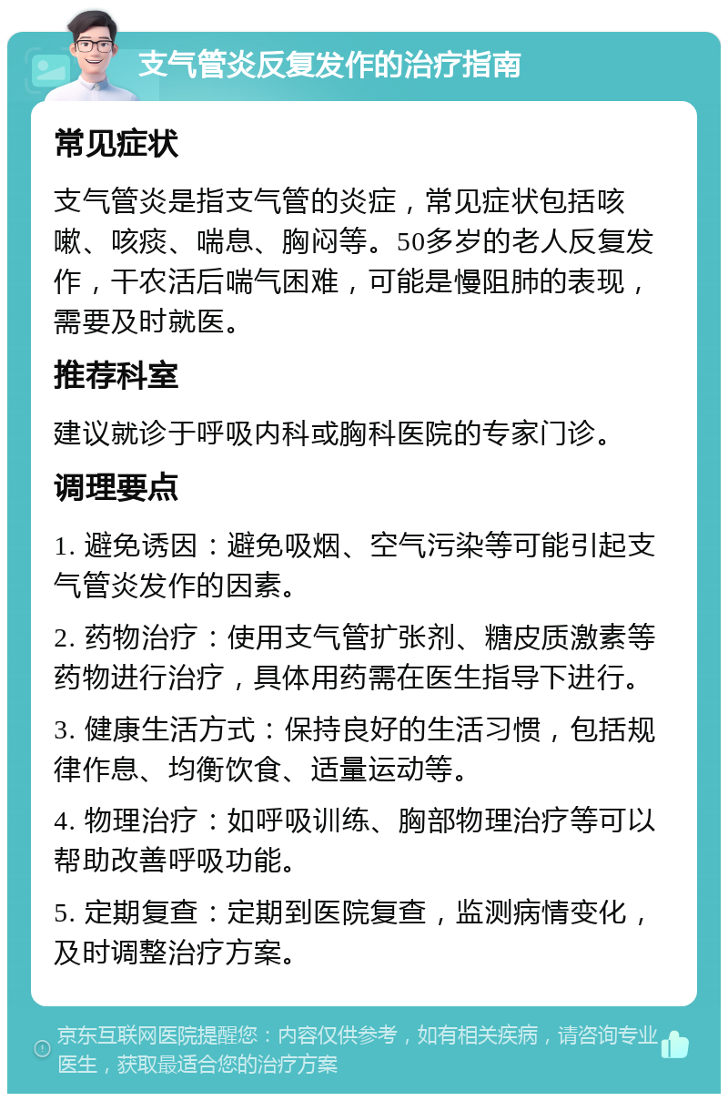 支气管炎反复发作的治疗指南 常见症状 支气管炎是指支气管的炎症，常见症状包括咳嗽、咳痰、喘息、胸闷等。50多岁的老人反复发作，干农活后喘气困难，可能是慢阻肺的表现，需要及时就医。 推荐科室 建议就诊于呼吸内科或胸科医院的专家门诊。 调理要点 1. 避免诱因：避免吸烟、空气污染等可能引起支气管炎发作的因素。 2. 药物治疗：使用支气管扩张剂、糖皮质激素等药物进行治疗，具体用药需在医生指导下进行。 3. 健康生活方式：保持良好的生活习惯，包括规律作息、均衡饮食、适量运动等。 4. 物理治疗：如呼吸训练、胸部物理治疗等可以帮助改善呼吸功能。 5. 定期复查：定期到医院复查，监测病情变化，及时调整治疗方案。