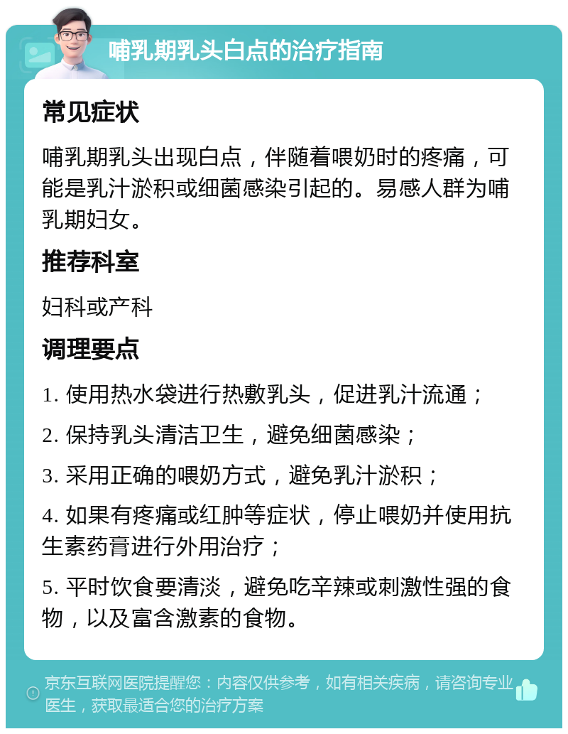 哺乳期乳头白点的治疗指南 常见症状 哺乳期乳头出现白点，伴随着喂奶时的疼痛，可能是乳汁淤积或细菌感染引起的。易感人群为哺乳期妇女。 推荐科室 妇科或产科 调理要点 1. 使用热水袋进行热敷乳头，促进乳汁流通； 2. 保持乳头清洁卫生，避免细菌感染； 3. 采用正确的喂奶方式，避免乳汁淤积； 4. 如果有疼痛或红肿等症状，停止喂奶并使用抗生素药膏进行外用治疗； 5. 平时饮食要清淡，避免吃辛辣或刺激性强的食物，以及富含激素的食物。