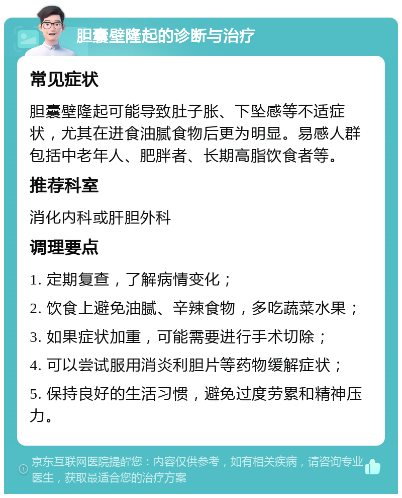 胆囊壁隆起的诊断与治疗 常见症状 胆囊壁隆起可能导致肚子胀、下坠感等不适症状，尤其在进食油腻食物后更为明显。易感人群包括中老年人、肥胖者、长期高脂饮食者等。 推荐科室 消化内科或肝胆外科 调理要点 1. 定期复查，了解病情变化； 2. 饮食上避免油腻、辛辣食物，多吃蔬菜水果； 3. 如果症状加重，可能需要进行手术切除； 4. 可以尝试服用消炎利胆片等药物缓解症状； 5. 保持良好的生活习惯，避免过度劳累和精神压力。